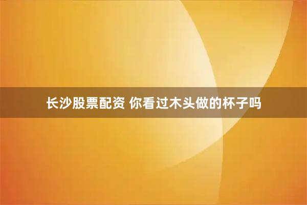 长沙股票配资 你看过木头做的杯子吗
