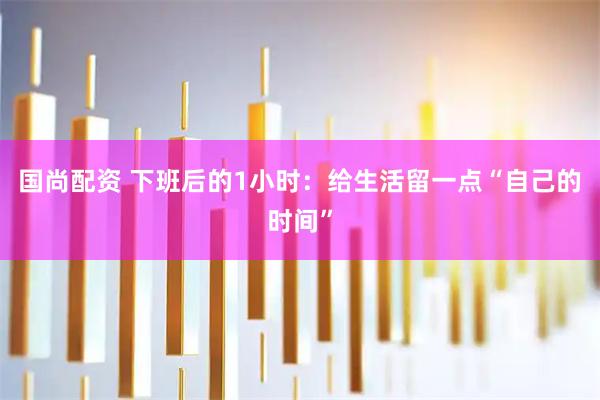 国尚配资 下班后的1小时：给生活留一点“自己的时间”