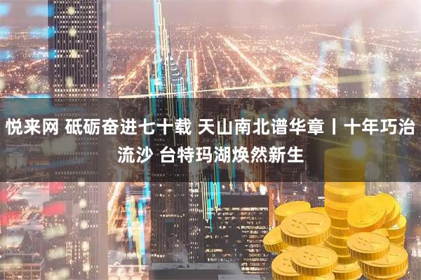 悦来网 砥砺奋进七十载&#32;天山南北谱华章丨十年巧治流沙&#32;台特玛湖焕然新生