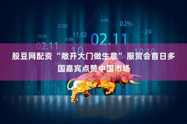 股豆网配资 “敞开大门做生意”&#32;服贸会首日多国嘉宾点赞中国市场