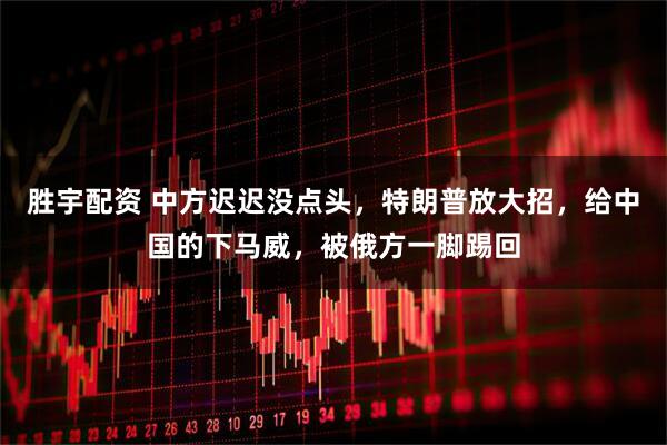 胜宇配资 中方迟迟没点头，特朗普放大招，给中国的下马威，被俄方一脚踢回