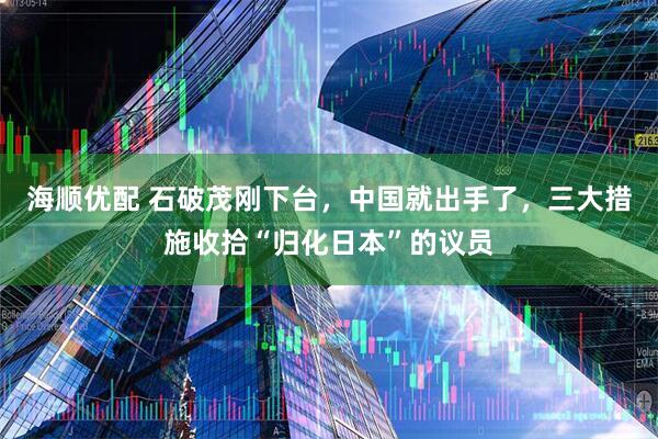 海顺优配 石破茂刚下台，中国就出手了，三大措施收拾“归化日本”的议员