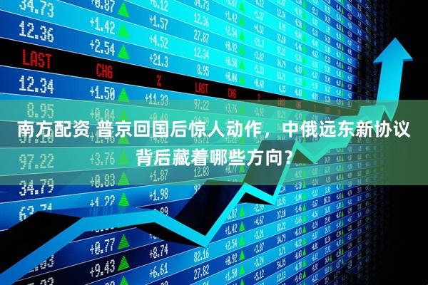 南方配资 普京回国后惊人动作，中俄远东新协议背后藏着哪些方向？