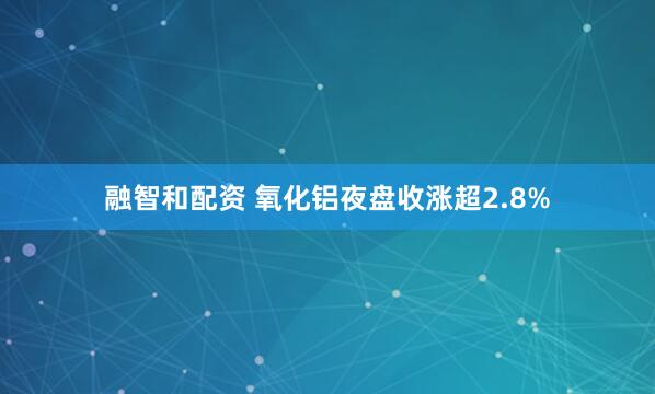 融智和配资 氧化铝夜盘收涨超2.8%