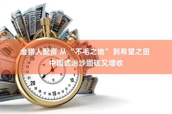 金猎人配资 从&#32;“不毛之地”&#32;到希望之田&#32;中国式治沙固碳又增收
