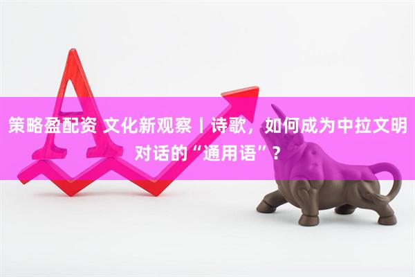 策略盈配资 文化新观察丨诗歌，如何成为中拉文明对话的“通用语”？