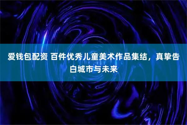 爱钱包配资 百件优秀儿童美术作品集结，真挚告白城市与未来