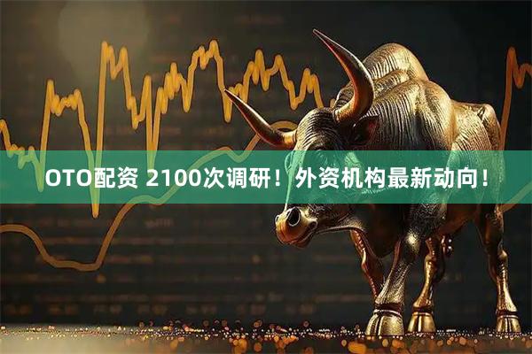 OTO配资 2100次调研！外资机构最新动向！