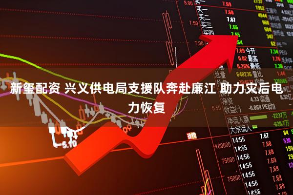 新玺配资 兴义供电局支援队奔赴廉江 助力灾后电力恢复