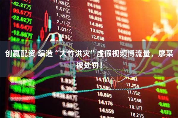 创赢配资 编造“大竹洪灾”虚假视频博流量，廖某被处罚！
