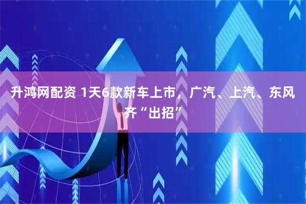 升鸿网配资 1天6款新车上市，广汽、上汽、东风齐“出招”