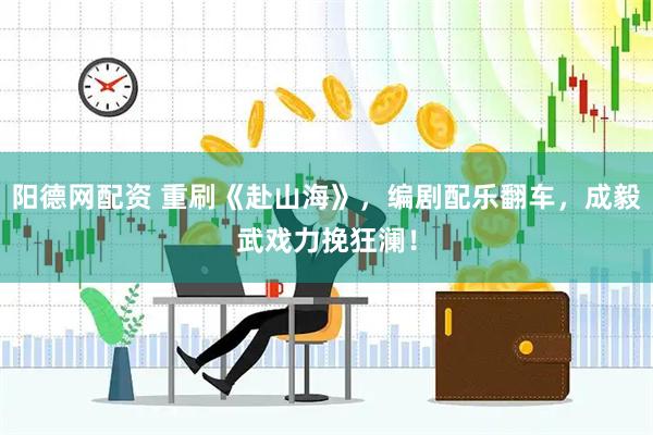 阳德网配资 重刷《赴山海》，编剧配乐翻车，成毅武戏力挽狂澜！