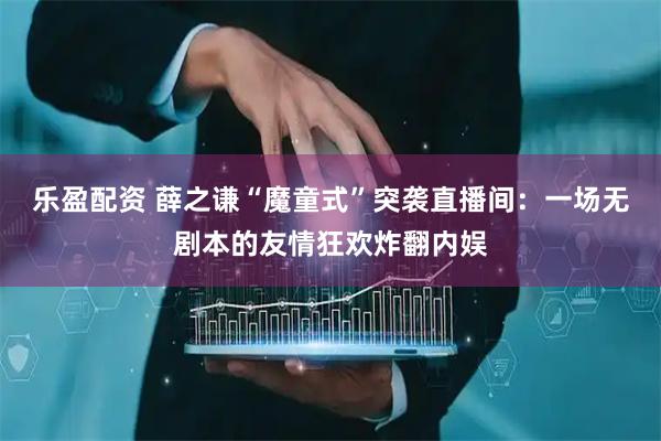 乐盈配资 薛之谦“魔童式”突袭直播间：一场无剧本的友情狂欢炸翻内娱