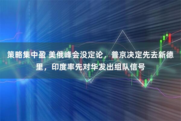 策略集中盈 美俄峰会没定论，普京决定先去新德里，印度率先对华发出组队信号