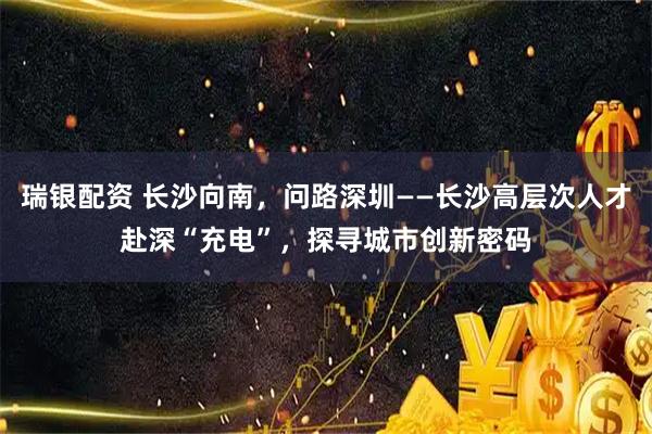 瑞银配资 长沙向南，问路深圳——长沙高层次人才赴深“充电”，探寻城市创新密码