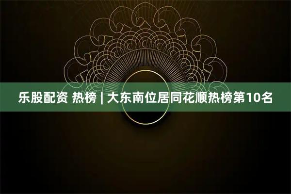 乐股配资 热榜 | 大东南位居同花顺热榜第10名