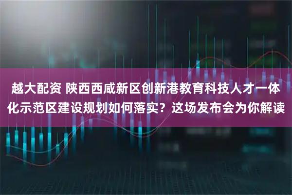 越大配资 陕西西咸新区创新港教育科技人才一体化示范区建设规划如何落实？这场发布会为你解读