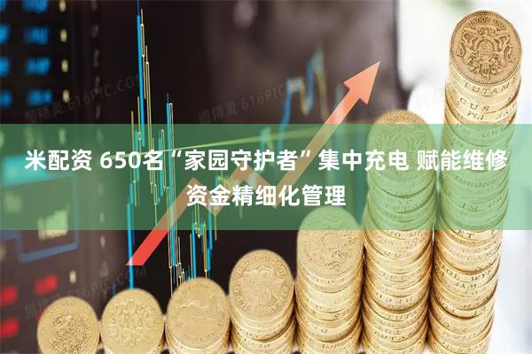 米配资 650名“家园守护者”集中充电 赋能维修资金精细化管理