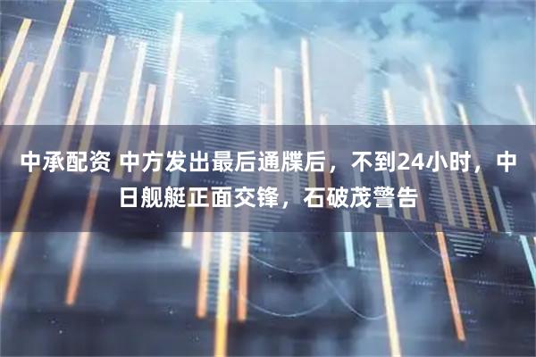 中承配资 中方发出最后通牒后，不到24小时，中日舰艇正面交锋，石破茂警告