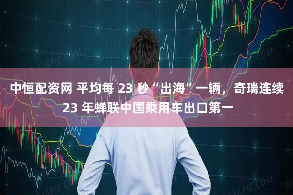 中恒配资网 平均每 23 秒“出海”一辆，奇瑞连续 23 年蝉联中国乘用车出口第一