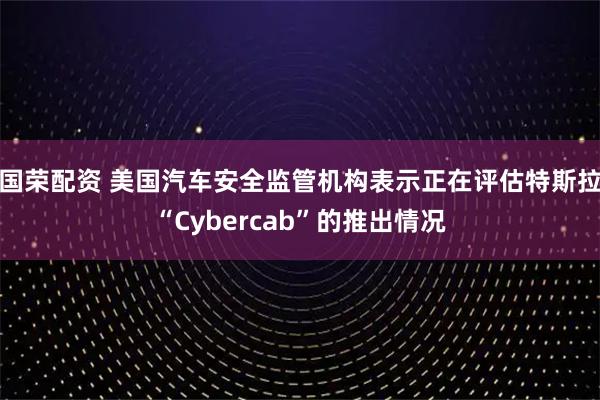 国荣配资 美国汽车安全监管机构表示正在评估特斯拉“Cybercab”的推出情况